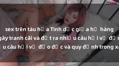 sex trên tàu hỏa Tình dục giữa họ hàng: Những sự kiện gây tranh cãi và đặt ra nhiều câu hỏi về đạo đức và quy định trong xã hội.