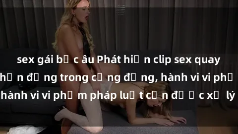 sex gái bắc âu Phát hiện clip sex quay lén: Sự việc gây chấn động trong cộng đồng, hành vi vi phạm pháp luật cần được xử lý nghiêm