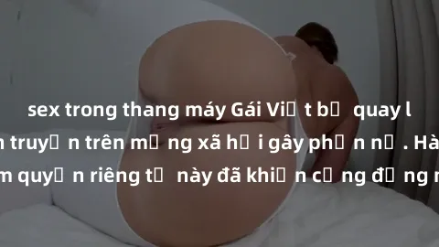 sex trong thang máy Gái Việt bị quay lén khi tắm, clip lan truyền trên mạng xã hội gây phẫn nộ. Hành động vi phạm quyền riêng tư này đã khiến cộng đồng mạng bức xúc và đòi trừng phạt thật nghiêm khắc.