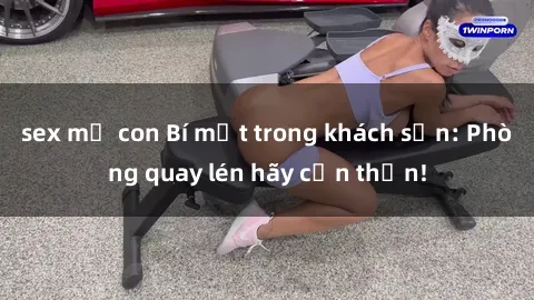 sex mẹ con Bí mật trong khách sạn: Phòng quay lén hãy cẩn thận!