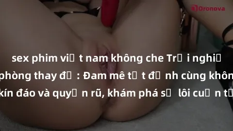 sex phim việt nam không che Trải nghiệm mới lạ với sex phòng thay đồ: Đam mê tột đỉnh cùng không gian kín đáo và quyến rũ, khám phá sự lôi cuốn từ sự hấp dẫn của nơi này.