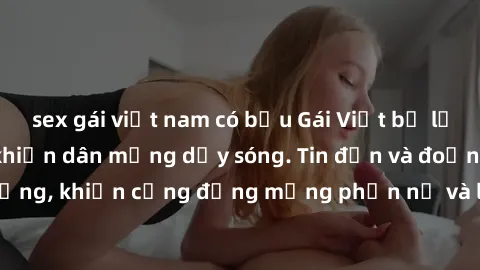 sex gái việt nam có bầu Gái Việt bị lộ clip sex, scandal khiến dân mạng dậy sóng. Tin đồn và đoạn video gây chấn động, khiến cộng đồng mạng phẫn nộ và lo lắng. Bi kịch ẩn sau bức màn đen tối của thế g