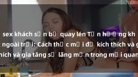 sex khách sạn bị quay lén Tận hưởng khoái cảm với sex ngoài trời: Cách thức mới để kích thích và gia tăng sự lãng mạn trong mối quan hệ của bạn!