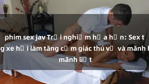 phim sex jav Trải nghiệm hứa hẹn: Sex trong xe hơi làm tăng cảm giác thú vị và mãnh liệt