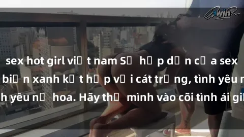 sex hot girl việt nam Sự hấp dẫn của sex bãi biển: Khi sóng biển xanh kết hợp với cát trắng, tình yêu nở hoa. Hãy thả mình vào cõi tình ái giữa sóng biển!