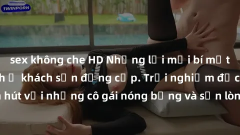 sex không che HD Những lời mời bí mật: Gái Việt làm tình ở khách sạn đẳng cấp. Trải nghiệm độc đáo và cuốn hút với những cô gái nóng bỏng và sẵn lòng thỏa mãn mọi nhu cầu của bạn.