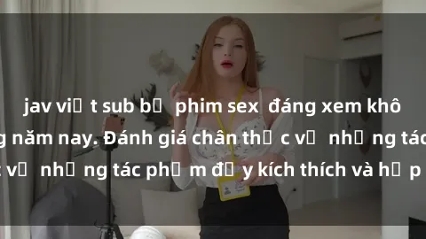 jav việt sub bộ phim sex  đáng xem không thể bỏ lỡ trong năm nay. Đánh giá chân thực về những tác phẩm đầy kích thích và hấp dẫn này.