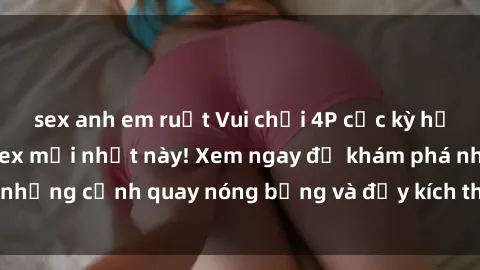 sex anh em ruột Vui chơi 4P cực kỳ hấp dẫn trong phim sex mới nhất này! Xem ngay để khám phá những cảnh quay nóng bỏng và đầy kích thích của bộ phim này!