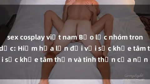 sex cosplay việt nam Bạo lực nhóm trong các hành vi tình dục: Hiểm họa lớn đối với sức khỏe tâm thần và tinh thần của nạn nhân.
