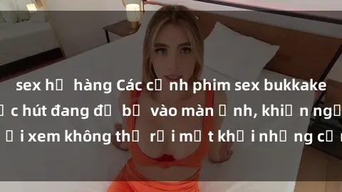 sex họ hàng Các cảnh phim sex bukkake hấp dẫn và đầy sức hút đang đổ bộ vào màn ảnh, khiến người xem không thể rời mắt khỏi những cảnh quay đầy kích thích.