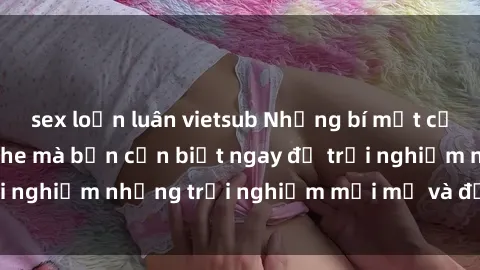 sex loạn luân vietsub Những bí mật của sex nhóm không che mà bạn cần biết ngay để trải nghiệm những trải nghiệm mới mẻ và đầy kích thích.