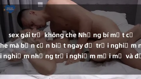sex gái trẻ không che Những bí mật của sex nhóm không che mà bạn cần biết ngay để trải nghiệm những trải nghiệm mới mẻ và đầy kích thích.