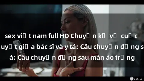 sex việt nam full HD Chuyện kể về cuộc tình đầy nhiệt huyết giữa bác sĩ và y tá: Câu chuyện đằng sau màn áo trắng