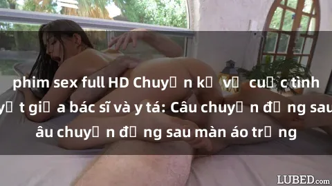 phim sex full HD Chuyện kể về cuộc tình đầy nhiệt huyết giữa bác sĩ và y tá: Câu chuyện đằng sau màn áo trắng