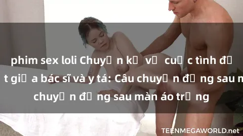 phim sex loli Chuyện kể về cuộc tình đầy nhiệt huyết giữa bác sĩ và y tá: Câu chuyện đằng sau màn áo trắng