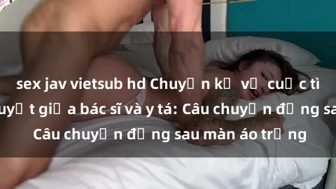 sex jav vietsub hd Chuyện kể về cuộc tình đầy nhiệt huyết giữa bác sĩ và y tá: Câu chuyện đằng sau màn áo trắng