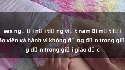 sex người nổi tiếng việt nam Bí mật tội ác: Sex giáo viên và hành vi không đứng đắn trong giới giáo dục