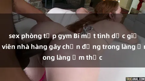 sex phòng tập gym Bí mật tình dục giữa nhân viên nhà hàng gây chấn động trong làng ẩm thực