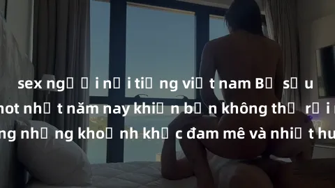 sex người nổi tiếng việt nam Bộ sưu tập phim sex Mỹ hot nhất năm nay khiến bạn không thể rời mắt! Tận hưởng những khoảnh khắc đam mê và nhiệt huyết trong các tác phẩm nóng bỏng này!