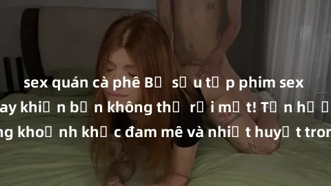 sex quán cà phê Bộ sưu tập phim sex Mỹ hot nhất năm nay khiến bạn không thể rời mắt! Tận hưởng những khoảnh khắc đam mê và nhiệt huyết trong các tác phẩm nóng bỏng này!
