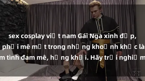 sex cosplay việt nam Gái Nga xinh đẹp, tài năng khiến bạn phải mê mệt trong những khoảnh khắc làm tình đam mê, hứng khởi. Hãy trải nghiệm cùng họ ngay hôm nay!