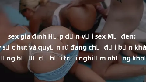sex gia đình Hấp dẫn với sex Mỹ đen: Những bí mật đầy sức hút và quyến rũ đang chờ đợi bạn khám phá! Đừng bỏ lỡ cơ hội trải nghiệm những khoảnh khắc mãnh liệt và đam mê!