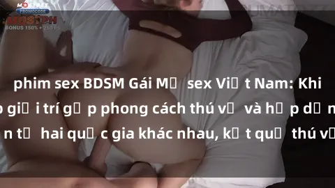 phim sex BDSM Gái Mỹ sex Việt Nam: Khi nền công nghiệp giải trí gặp phong cách thú vị và hấp dẫn từ hai quốc gia khác nhau, kết quả thú vị không thể bỏ qua.