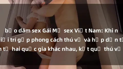 bạo dâm sex Gái Mỹ sex Việt Nam: Khi nền công nghiệp giải trí gặp phong cách thú vị và hấp dẫn từ hai quốc gia khác nhau, kết quả thú vị không thể bỏ qua.
