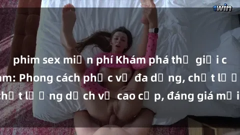 phim sex miễn phí Khám phá thế giới của gái gọi Việt Nam: Phong cách phục vụ đa dạng, chất lượng dịch vụ cao cấp, đáng giá mọi khoản chi phí