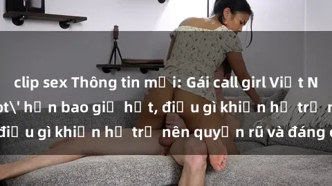 clip sex Thông tin mới: Gái call girl Việt Nam đắt khách, 'hot' hơn bao giờ hết, điều gì khiến họ trở nên quyến rũ và đáng chú ý?
