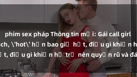 phim sex pháp Thông tin mới: Gái call girl Việt Nam đắt khách, 'hot' hơn bao giờ hết, điều gì khiến họ trở nên quyến rũ và đáng chú ý?
