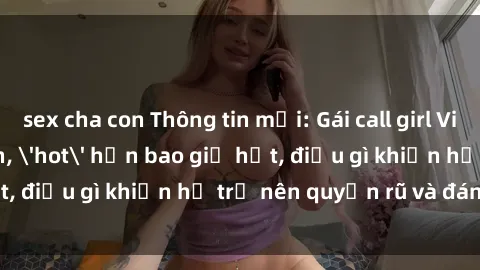 sex cha con Thông tin mới: Gái call girl Việt Nam đắt khách, 'hot' hơn bao giờ hết, điều gì khiến họ trở nên quyến rũ và đáng chú ý?