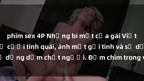 phim sex 4P Những bí mật của gái Việt Nam dâm đãng: Nụ cười tinh quái, ánh mắt gợi tình và sự dụng dẫm chết người. Đắm chìm trong vòng xoay đam mê!