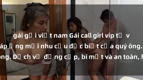 gái gọi việt nam Gái call girl vip tư vấn chuyên nghiệp, đáp ứng mọi nhu cầu đặc biệt của quý ông. Dịch vụ đẳng cấp, bí mật và an toàn, hãy tìm hiểu ngay!