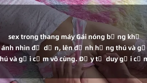 sex trong thang máy Gái nóng bỏng khỏa thân khiến mọi ánh nhìn đổ dồn, lên đỉnh hứng thú và gợi cảm vô cùng. Đầy tư duy gợi cảm và quyến rũ.