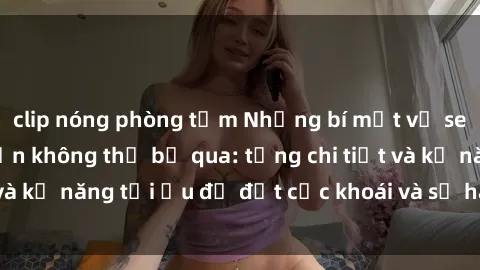 clip nóng phòng tắm Những bí mật về sex người lớn mà bạn không thể bỏ qua: từng chi tiết và kỹ năng tối ưu để đạt cực khoái và sự hài lòng tối đa.