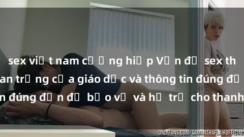 sex việt nam cưỡng hiếp Vấn đề sex thiếu niên: Tầm quan trọng của giáo dục và thông tin đúng đắn để bảo vệ và hỗ trợ cho thanh thiếu niên