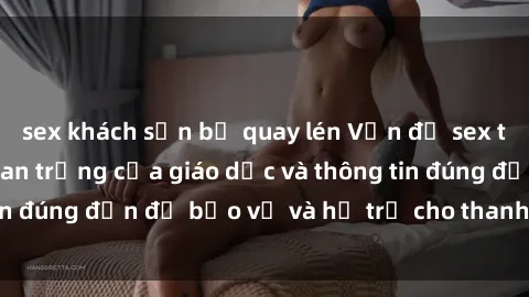 sex khách sạn bị quay lén Vấn đề sex thiếu niên: Tầm quan trọng của giáo dục và thông tin đúng đắn để bảo vệ và hỗ trợ cho thanh thiếu niên
