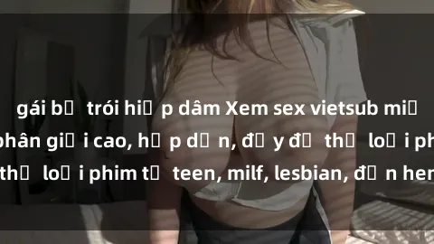 gái bị trói hiếp dâm Xem sex vietsub miễn phí tại nhà, độ phân giải cao, hấp dẫn, đầy đủ thể loại phim từ teen, milf, lesbian, đến hentai và jav.