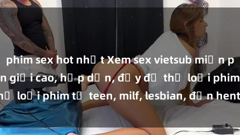 phim sex hot nhất Xem sex vietsub miễn phí tại nhà, độ phân giải cao, hấp dẫn, đầy đủ thể loại phim từ teen, milf, lesbian, đến hentai và jav.