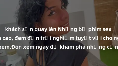 khách sạn quay lén Những bộ phim sex không che HD đỉnh cao, đem đến trải nghiệm tuyệt vời cho người xem.Đón xem ngay để khám phá những cảnh quay đẹp mắt và kích thích.