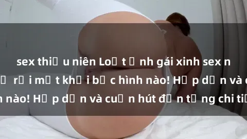 sex thiếu niên Loạt ảnh gái xinh sex nóng bỏng, không thể rời mắt khỏi bức hình nào! Hấp dẫn và cuốn hút đến từng chi tiết.