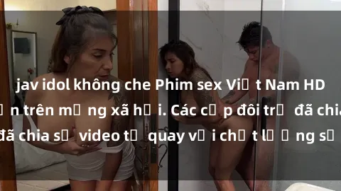 jav idol không che Phim sex Việt Nam HD ngày càng phổ biến trên mạng xã hội. Các cặp đôi trẻ đã chia sẻ video tự quay với chất lượng sắc nét, gợi cảm.