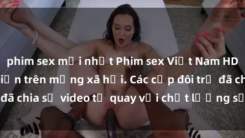 phim sex mới nhất Phim sex Việt Nam HD ngày càng phổ biến trên mạng xã hội. Các cặp đôi trẻ đã chia sẻ video tự quay với chất lượng sắc nét, gợi cảm.