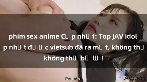 phim sex anime Cập nhật: Top JAV idol xinh đẹp nhất được vietsub đã ra mắt, không thể bỏ lỡ!