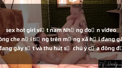 sex hot girl việt nam Những đoạn video sex Việt Nam không che nổi tiếng trên mạng xã hội đang gây sốt và thu hút sự chú ý của đông đảo người xem.
