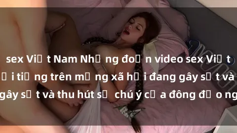 sex Việt Nam Những đoạn video sex Việt Nam không che nổi tiếng trên mạng xã hội đang gây sốt và thu hút sự chú ý của đông đảo người xem.