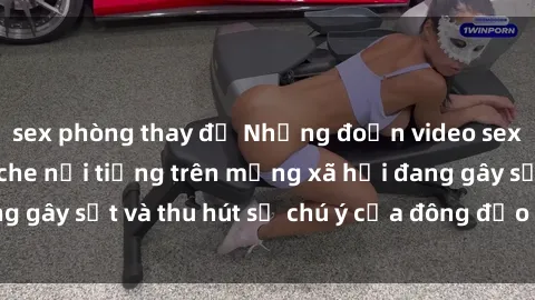 sex phòng thay đồ Những đoạn video sex Việt Nam không che nổi tiếng trên mạng xã hội đang gây sốt và thu hút sự chú ý của đông đảo người xem.