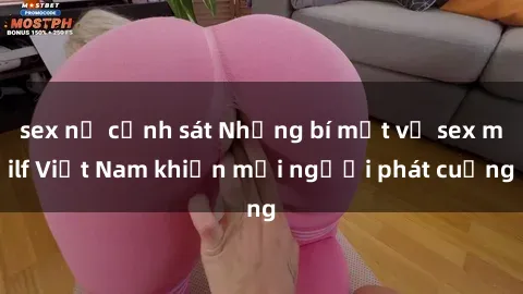 sex nữ cảnh sát Những bí mật về sex milf Việt Nam khiến mọi người phát cuồng