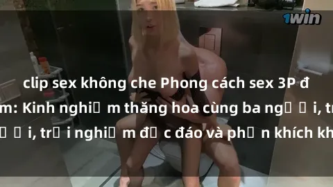 clip sex không che Phong cách sex 3P độc đáo tại Việt Nam: Kinh nghiệm thăng hoa cùng ba người, trải nghiệm độc đáo và phấn khích không thể bỏ lỡ!